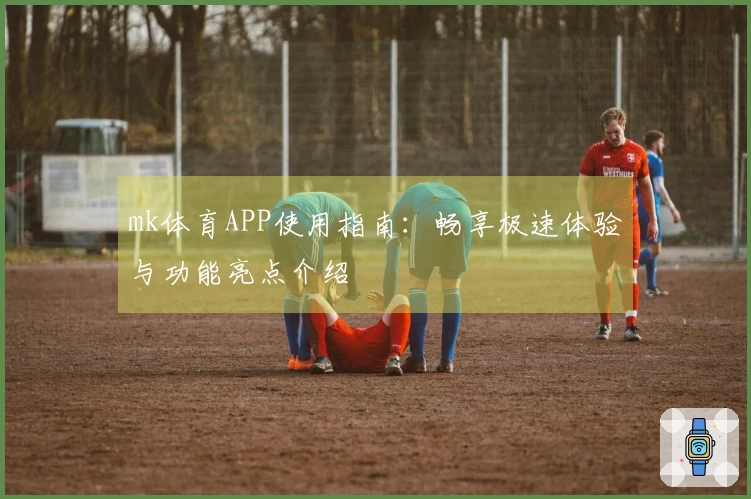 mk体育APP使用指南：畅享极速体验与功能亮点介绍